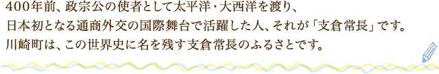 400年前、政宗公の使者として太平洋・大西洋を渡り、日本初となる通商外交の国際舞台で活躍した人、それが「支倉常長」です。川崎町は、この世界史に名を残す支倉常長のふるさとです。