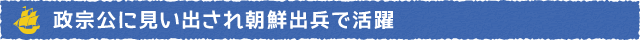 政宗公に見い出され朝鮮出兵で活躍